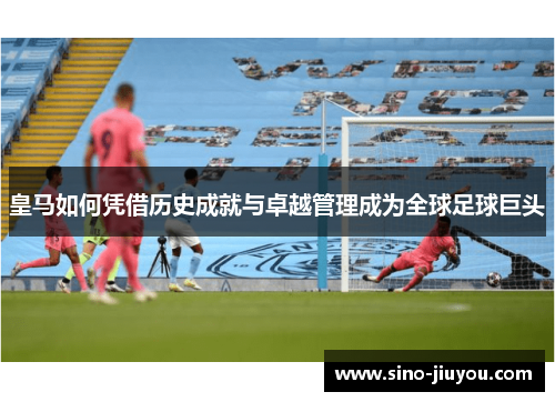 皇马如何凭借历史成就与卓越管理成为全球足球巨头