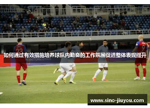 如何通过有效措施培养球队内勤奋的工作氛围促进整体表现提升 如何通过有效措施培养球队内勤奋的工作氛围促进整体表现提升