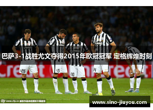 巴萨3-1战胜尤文夺得2015年欧冠冠军 定格辉煌时刻 巴萨3-1战胜尤文夺得2015年欧冠冠军 定格辉煌时刻
