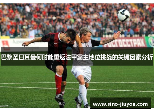 巴黎圣日耳曼何时能重返法甲霸主地位挑战的关键因素分析 巴黎圣日耳曼何时能重返法甲霸主地位挑战的关键因素分析