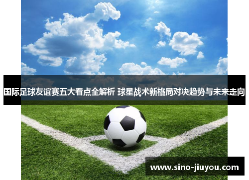 国际足球友谊赛五大看点全解析 球星战术新格局对决趋势与未来走向