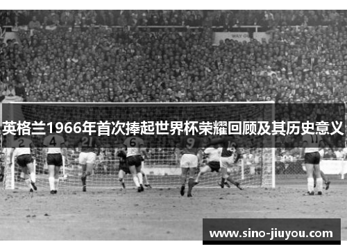 英格兰1966年首次捧起世界杯荣耀回顾及其历史意义 英格兰1966年首次捧起世界杯荣耀回顾及其历史意义
