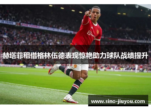 赫塔菲租借格林伍德表现惊艳助力球队战绩提升 赫塔菲租借格林伍德表现惊艳助力球队战绩提升