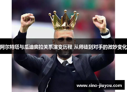 阿尔特塔与瓜迪奥拉关系演变历程 从师徒到对手的微妙变化 阿尔特塔与瓜迪奥拉关系演变历程 从师徒到对手的微妙变化